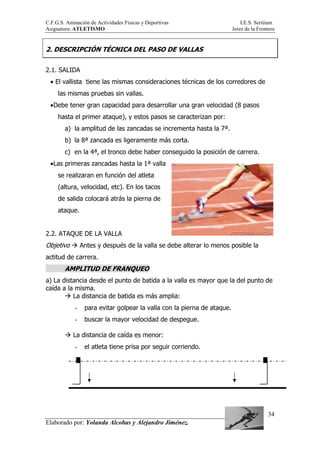 C.F.G.S. Animación de Actividades Físicas y Deportivas I.E.S. Seritium
Asignatura: ATLETISMO Jerez de la Frontera
Elaborado por: Yolanda Alcobas y Alejandro Jiménez.
34
2. DESCRIPCIÓN TÉCNICA DEL PASO DE VALLAS
2.1. SALIDA
• El vallista tiene las mismas consideraciones técnicas de los corredores de
las mismas pruebas sin vallas.
•Debe tener gran capacidad para desarrollar una gran velocidad (8 pasos
hasta el primer ataque), y estos pasos se caracterizan por:
a) la amplitud de las zancadas se incrementa hasta la 7ª.
b) la 8ª zancada es ligeramente más corta.
c) en la 4ª, el tronco debe haber conseguido la posición de carrera.
•Las primeras zancadas hasta la 1ª valla
se realizaran en función del atleta
(altura, velocidad, etc). En los tacos
de salida colocará atrás la pierna de
ataque.
2.2. ATAQUE DE LA VALLA
Objetivo Antes y después de la valla se debe alterar lo menos posible la
actitud de carrera.
AMPLITUD DE FRANQUEO
a) La distancia desde el punto de batida a la valla es mayor que la del punto de
caída a la misma.
La distancia de batida es más amplia:
- para evitar golpear la valla con la pierna de ataque.
- buscar la mayor velocidad de despegue.
La distancia de caída es menor:
- el atleta tiene prisa por seguir corriendo.
 