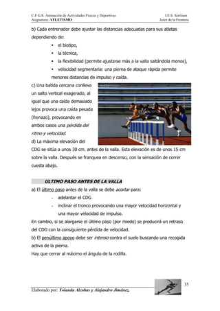 C.F.G.S. Animación de Actividades Físicas y Deportivas I.E.S. Seritium
Asignatura: ATLETISMO Jerez de la Frontera
Elaborado por: Yolanda Alcobas y Alejandro Jiménez.
35
b) Cada entrenador debe ajustar las distancias adecuadas para sus atletas
dependiendo de:
el biotipo,
la técnica,
la flexibilidad (permite ajustarse más a la valla saltándola menos),
velocidad segmentaria: una pierna de ataque rápida permite
menores distancias de impulso y caída.
c) Una batida cercana conlleva
un salto vertical exagerado, al
igual que una caída demasiado
lejos provoca una caída pesada
(frenazo), provocando en
ambos casos una pérdida del
ritmo y velocidad.
d) La máxima elevación del
CDG se sitúa a unos 30 cm. antes de la valla. Esta elevación es de unos 15 cm
sobre la valla. Después se franquea en descenso, con la sensación de correr
cuesta abajo.
ULTIMO PASO ANTES DE LA VALLA
a) El último paso antes de la valla se debe acortar para:
- adelantar el CDG
- inclinar el tronco provocando una mayor velocidad horizontal y
una mayor velocidad de impulso.
En cambio, si se alargarse el último paso (por miedo) se producirá un retraso
del CDG con la consiguiente pérdida de velocidad.
b) El penúltimo apoyo debe ser intenso contra el suelo buscando una recogida
activa de la pierna.
Hay que cerrar al máximo el ángulo de la rodilla.
 