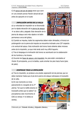 C.F.G.S. Animación de Actividades Físicas y Deportivas I.E.S. Seritium
Asignatura: ATLETISMO Jerez de la Frontera
Elaborado por: Yolanda Alcobas y Alejandro Jiménez.
36
C) El apoyo del pie de batida tiene que venir
en una tensión previa: flexión dorsal del pie
antes de apoyarlo en el suelo
IMPULSIÓN ANTES DE LA VALLA
a) La velocidad de impulsión se ve favorecida
por la rápida elevación de la pierna de ataque
se eleva alta y plegada. Esta elevación de la
pierna de ataque será más rápida si el talón
permanece cerca del glúteo.
b) Cuando se impulsa, todos los segmentos deben estar alineados; el tronco en
prolongación con la pierna de impulso se encuentra inclinado unos 25º respecto
a la vertical del apoyo. Esta inclinación del tronco hacia delante debe iniciarse
antes de la impulsión, ya que más tarde será muy difícil lograrlo.
c) Tras el despegue la inclinación del tronco se acentuará con la colaboración
de los hombros y los brazos.
d) Durante las fases de apoyo y de impulsión, los pies están orientados al
frente. El principiante, ya en la batida, suele orientar los pies hacia fuera (pies
de pato).
DESPEGUE TRAS LA IMPULSIÓN
a) Tras la impulsión, se produce una amplia separación de las piernas, que se
debe mantener hasta que el pie de la pierna de ataque sobrepase el travesaño
de la valla.
b) En ese momento se inicia
pasivamente la recogida de la 2ª
pierna, “sin que la rodilla alcance el
travesaño antes que la cadera” (si
precipitamos este movimiento el
CDG se retrasa el atleta se
sienta).
 