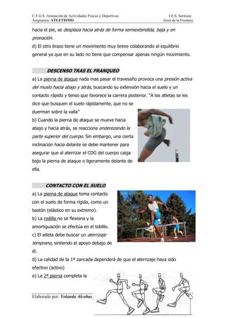 C.F.G.S. Animación de Actividades Físicas y Deportivas I.E.S. Seritium
Asignatura: ATLETISMO Jerez de la Frontera
Elaborado por: Yolanda Alcobas y Alejandro Jiménez.
38
hacia el pie, se desplaza hacia atrás de forma semiextendida, baja y en
pronación.
d) El otro brazo tiene un movimiento muy breve colaborando al equilibrio
general ya que en su lado no tiene que compensar apenas ningún movimiento.
DESCENSO TRAS EL FRANQUEO
a) La pierna de ataque nada mas pasar el travesaño provoca una presión activa
del muslo hacia abajo y atrás, buscando su extensión hacia el suelo y un
contacto rápido y tenso que favorece la carrera posterior. “A los atletas se les
dice que busquen el suelo rápidamente, que no se
duerman sobre la valla”
b) Cuando la pierna de ataque se mueve hacia
abajo y hacia atrás, se reacciona enderezando la
parte superior del cuerpo. Sin embargo, una cierta
inclinación hacia delante se debe mantener para
asegurar que al aterrizar el CDG del cuerpo caiga
bajo la pierna de ataque o ligeramente delante de
ella.
CONTACTO CON EL SUELO
a) La pierna de ataque toma contacto
con el suelo de forma rígida, como un
bastón (elástico en su extremo).
b) La rodilla no se flexiona y la
amortiguación se efectúa en el tobillo.
c) El atleta debe buscar un aterrizaje
temprano, sintiendo el apoyo debajo de
él.
d) La calidad de la 1ª zancada dependerá de que el aterrizaje haya sido
efectivo (activo)
e) La 2ª pierna completa la
 
