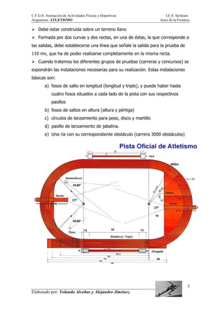 C.F.G.S. Animación de Actividades Físicas y Deportivas I.E.S. Seritium
Asignatura: ATLETISMO Jerez de la Frontera
Elaborado por: Yolanda Alcobas y Alejandro Jiménez.
3
Debe estar construida sobre un terreno llano
Formada por dos curvas y dos rectas, en una de éstas, la que corresponde a
las salidas, debe establecerse una línea que señale la salida para la prueba de
110 mv, que ha de poder realizarse completamente en la misma recta.
Cuando tratemos los diferentes grupos de pruebas (carreras y concursos) se
expondrán las instalaciones necesarias para su realización. Estas instalaciones
básicas son:
a) fosos de salto en longitud (longitud y triple), y puede haber hasta
cuatro fosos situados a cada lado de la pista con sus respectivos
pasillos
b) fosos de saltos en altura (altura y pértiga)
c) círculos de lanzamiento para peso, disco y martillo
d) pasillo de lanzamiento de jabalina.
e) Una ría con su correspondiente obstáculo (carrera 3000 obstáculos)
 