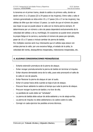 C.F.G.S. Animación de Actividades Físicas y Deportivas I.E.S. Seritium
Asignatura: ATLETISMO Jerez de la Frontera
Elaborado por: Yolanda Alcobas y Alejandro Jiménez.
40
lo tenemos en el primer tramo, desde la salida a la primera valla, donde se
darán entre 21 y 23 pasos (23 a 24 pasos en las mujeres). Entre valla y valla el
número generalizado se sitúa entre 15 y 17 pasos (16 a 17 en las mujeres), hay
atletas de élite que dan incluso 13 pasos. La razón de que el número de pasos
sea impar es que se puede atacar la valla con la misma pierna siempre. El
determinarse por un número u otro de pasos dependerá exclusivamente de la
velocidad del vallista y de su morfología. En ocasiones se puede tener presente
la propia fatiga en la carrera y aumentar el número de pasos por ejemplo,
pasar de 15 a 17 pasos o incluso cambiar de pierna de batida.
Por múltiples razones será muy interesante que el vallista sepa atacar con
ambas piernas la valla: por una excesiva fatiga, el estado de la pista, la
velocidad del viento, desequilibrios inesperados, indecisiones inesperadas, etc.
4. ALGUNAS CONSIDERACIONES PEDAGÓGICAS.
- Evitarla extensión prematura de la pierna de ataque.
- Evitar recoger prematuramente la pierna de batida sin terminar el impulso.
- Evitar situarse demasiado cerca de la valla, pues esto provocaría el salto de
la valla en vez de pasarla.
- Evitar flexionar la pierna de ataque al caer al suelo.
- Echar el cuerpo hacia atrás cuando se baja el pie de ataque.
- Procurar llevar adelante la cadera al tiempo que sube la pierna de ataque.
- Procurar recoger la pierna de batida y no tirar de ella.
- La parábola de vuelo debe ser “achatada”.
- La pierna de batida debe actuar de atrás-adelante y no de abajo-arriba.
- La pierna de impulso no debe adelantarse a la cadera sobre la valla.
- Corregir en cada ejercicio los posibles errores técnicos.
 