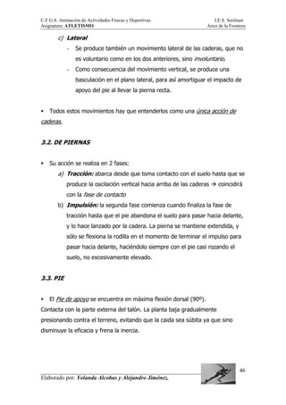 C.F.G.S. Animación de Actividades Físicas y Deportivas I.E.S. Seritium
Asignatura: ATLETISMO Jerez de la Frontera
Elaborado por: Yolanda Alcobas y Alejandro Jiménez.
46
c) Lateral
- Se produce también un movimiento lateral de las caderas, que no
es voluntario como en los dos anteriores, sino involuntario.
- Como consecuencia del movimiento vertical, se produce una
basculación en el plano lateral, para así amortiguar el impacto de
apoyo del pie al llevar la pierna recta.
Todos estos movimientos hay que entenderlos como una única acción de
caderas.
3.2. DE PIERNAS
Su acción se realiza en 2 fases:
a) Tracción: abarca desde que toma contacto con el suelo hasta que se
produce la oscilación vertical hacia arriba de las caderas coincidirá
con la fase de contacto
b) Impulsión: la segunda fase comienza cuando finaliza la fase de
tracción hasta que el pie abandona el suelo para pasar hacia delante,
y lo hace lanzado por la cadera. La pierna se mantiene extendida, y
sólo se flexiona la rodilla en el momento de terminar el impulso para
pasar hacia delante, haciéndolo siempre con el pie casi rozando el
suelo, no excesivamente elevado.
3.3. PIE
El Pie de apoyo se encuentra en máxima flexión dorsal (90º).
Contacta con la parte externa del talón. La planta baja gradualmente
presionando contra el terreno, evitando que la caida sea súbita ya que sino
disminuye la eficacia y frena la inercia.
 