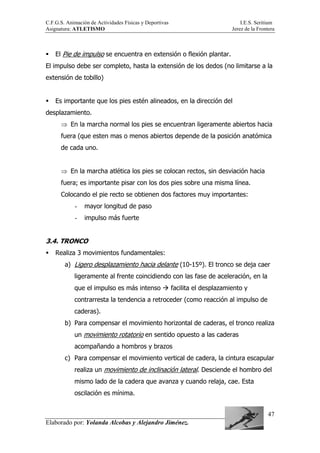 C.F.G.S. Animación de Actividades Físicas y Deportivas I.E.S. Seritium
Asignatura: ATLETISMO Jerez de la Frontera
Elaborado por: Yolanda Alcobas y Alejandro Jiménez.
47
El Pie de impulso se encuentra en extensión o flexión plantar.
El impulso debe ser completo, hasta la extensión de los dedos (no limitarse a la
extensión de tobillo)
Es importante que los pies estén alineados, en la dirección del
desplazamiento.
⇒ En la marcha normal los pies se encuentran ligeramente abiertos hacia
fuera (que esten mas o menos abiertos depende de la posición anatómica
de cada uno.
⇒ En la marcha atlética los pies se colocan rectos, sin desviación hacia
fuera; es importante pisar con los dos pies sobre una misma línea.
Colocando el pie recto se obtienen dos factores muy importantes:
- mayor longitud de paso
- impulso más fuerte
3.4. TRONCO
Realiza 3 movimientos fundamentales:
a) Ligero desplazamiento hacia delante (10-15º). El tronco se deja caer
ligeramente al frente coincidiendo con las fase de aceleración, en la
que el impulso es más intenso facilita el desplazamiento y
contrarresta la tendencia a retroceder (como reacción al impulso de
caderas).
b) Para compensar el movimiento horizontal de caderas, el tronco realiza
un movimiento rotatorio en sentido opuesto a las caderas
acompañando a hombros y brazos
c) Para compensar el movimiento vertical de cadera, la cintura escapular
realiza un movimiento de inclinación lateral. Desciende el hombro del
mismo lado de la cadera que avanza y cuando relaja, cae. Esta
oscilación es mínima.
 