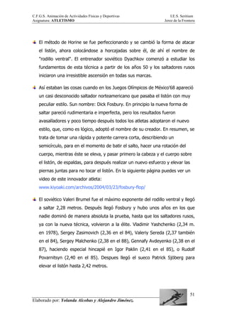 C.F.G.S. Animación de Actividades Físicas y Deportivas I.E.S. Seritium
Asignatura: ATLETISMO Jerez de la Frontera
Elaborado por: Yolanda Alcobas y Alejandro Jiménez.
51
El método de Horine se fue perfeccionando y se cambió la forma de atacar
el listón, ahora colocándose a horcajadas sobre él, de ahí el nombre de
"rodillo ventral". El entrenador soviético Dyachkov comenzó a estudiar los
fundamentos de esta técnica a partir de los años 50 y los saltadores rusos
iniciaron una irresistible ascensión en todas sus marcas.
Así estaban las cosas cuando en los Juegos Olímpicos de México'68 apareció
un casi desconocido saltador norteamericano que pasaba el listón con muy
peculiar estilo. Sun nombre: Dick Fosbury. En principio la nueva forma de
saltar pareció rudimentaria e imperfecta, pero los resultados fueron
avasalladores y poco tiempo después todos los atletas adoptaron el nuevo
estilo, que, como es lógico, adoptó el nombre de su creador. En resumen, se
trata de tomar una rápida y potente carrera corta, describiendo un
semicírculo, para en el momento de batir el salto, hacer una rotación del
cuerpo, mientras éste se eleva, y pasar primero la cabeza y el cuerpo sobre
el listón, de espaldas, para después realizar un nuevo esfuerzo y elevar las
piernas juntas para no tocar el listón. En la siguiente página puedes ver un
video de este innovador atleta:
www.kiyoaki.com/archivos/2004/03/23/fosbury-flop/
El soviético Valeri Brumel fue el máximo exponente del rodillo ventral y llegó
a saltar 2,28 metros. Después llegó Fosbury y hubo unos años en los que
nadie dominó de manera absoluta la prueba, hasta que los saltadores rusos,
ya con la nueva técnica, volvieron a la élite. Vladimir Yashchenko (2,34 m.
en 1978), Sergey Zasimovich (2,36 en el 84), Valeriy Sereda (2,37 también
en el 84), Sergey Malchenko (2,38 en el 88), Gennafy Avdeyenko (2,38 en el
87), haciendo especial hincapié en Igor Paklin (2,41 en el 85), o Rudolf
Povarnitsyn (2,40 en el 85). Despues llegó el sueco Patrick Sjöberg para
elevar el listón hasta 2,42 metros.
 