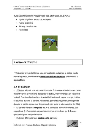 C.F.G.S. Animación de Actividades Físicas y Deportivas I.E.S. Seritium
Asignatura: ATLETISMO Jerez de la Frontera
Elaborado por: Yolanda Alcobas y Alejandro Jiménez.
54
1.2.CARACTERÍSTICAS PRINCIPALES DEL SALTADOR DE ALTURA:
• Figura longilínea: altos y de poco peso
• Fuerza explosiva
• Ritmo y coordinación
• Flexibilidad
2. DETALLES TÉCNICOS
**Aclaración previa: la técnica va a ser explicada realizando la batida con la
pierna izquierda, siendo ésta la pierna de salto o impulso, y la derecha la
pierna libre
2.1. LA CARRERA
Objetivo: adquirir una velocidad horizontal óptima que el saltador sea capaz
de controlar en el momento de realizar la batida, tranformándola en velocidad
vertical. Cuanto más elevada es la velocidad horizontal, mayor energía cinética
se acumula durante la carrera, resultando, por tanto,mayor la fuerza ejercida
durante la batida, acción que determinará más tarde la altura vertical del CDG.
La carrera tiene una longitud de 16 a 24 metros aproximadamente, que
equivalen a 8-12 zancadas que casi siempre van precedidas por 2-4 pasos
ejecutados para romper la inercia
Podemos diferenciar dos partes en la carrera:
 