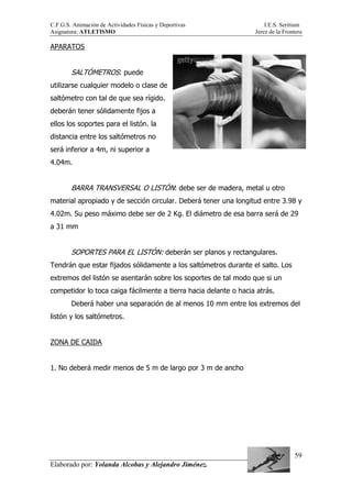 C.F.G.S. Animación de Actividades Físicas y Deportivas I.E.S. Seritium
Asignatura: ATLETISMO Jerez de la Frontera
Elaborado por: Yolanda Alcobas y Alejandro Jiménez.
59
APARATOS
SALTÓMETROS: puede
utilizarse cualquier modelo o clase de
saltómetro con tal de que sea rígido.
deberán tener sólidamente fijos a
ellos los soportes para el listón. la
distancia entre los saltómetros no
será inferior a 4m, ni superior a
4.04m.
BARRA TRANSVERSAL O LISTÓN: debe ser de madera, metal u otro
material apropiado y de sección circular. Deberá tener una longitud entre 3.98 y
4.02m. Su peso máximo debe ser de 2 Kg. El diámetro de esa barra será de 29
a 31 mm
SOPORTES PARA EL LISTÓN: deberán ser planos y rectangulares.
Tendrán que estar fijados sólidamente a los saltómetros durante el salto. Los
extremos del listón se asentarán sobre los soportes de tal modo que si un
competidor lo toca caiga fácilmente a tierra hacia delante o hacia atrás.
Deberá haber una separación de al menos 10 mm entre los extremos del
listón y los saltómetros.
ZONA DE CAIDA
1. No deberá medir menos de 5 m de largo por 3 m de ancho
 