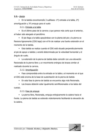 C.F.G.S. Animación de Actividades Físicas y Deportivas I.E.S. Seritium
Asignatura: ATLETISMO Jerez de la Frontera
Elaborado por: Yolanda Alcobas y Alejandro Jiménez.
63
2.2.- Batida
En la batida encontramo0s 3 subfases: 1º) entrada a la tabla, 2º)
amortiguación y 3º) empuje para el vuelo
2.2.1. Entrada a la tabla
Es el último paso de la carrera y que parece más corto que el anterior,
al haber sido alargado el penúltimo
El pie llega a la tabla apoyándose con la planta del pie y la pierna se
flexiona ligeramente (CDG baja) con el fin de realizar una fuerte extensión en el
momento de la batida.
Esta batida se realiza cuando el CDG está situado perpendicularmente
al pie de apoyo o batida y vendrá determinada por la velocidad horizontal y el
ángulo de vuelo.
La extensión de la pierna de batida debe coincidir con una elevación
flexionada de la pierna libre y un movimiento enérgico de brazos similar al
realizado durante la carrera.
2.2.2. Amortiguación
Fase comprendida entre la entrada en la tabla y el momento en el que
el CDG está encima de la base de sustentación de la pierna de batida
En esta fase la pierna de batida se encuentra algo más flexionada.
Los brazos deberán estar igualmente semiflexionados a los lados del
cuerpo.
2.2.3. Fase de empuje
La pierna libre, flexionada, empuja enérgicamente la cadera hacia el
frente. La pierna de batida se extiende violentamente facilitando la elevación de
la cadera.
 
