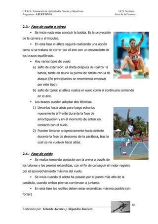 C.F.G.S. Animación de Actividades Físicas y Deportivas I.E.S. Seritium
Asignatura: ATLETISMO Jerez de la Frontera
Elaborado por: Yolanda Alcobas y Alejandro Jiménez.
64
2.3.- Fase de vuelo o aérea
Se inicia nada más concluir la batida. Es la proyección
de la carrera y el impulso.
En esta fase el atleta seguirá realizando una acción
como si se tratara de correr por el aire con un movimiento de
los brazos equilibrado.
Hay varios tipos de vuelo:
a) salto de extensión: el atleta después de realizar la
batida, tarda en reunir la pierna de batida con la de
ataque (En principiantes se recomienda empezar
por este tipo).
b) salto de tijera: el atleta realiza el vuelo como si continuara corriendo
en el aire.
Los brazos pueden adoptar dos técnicas:
1) Llevarlos hacia atrás para luego echarlos
nuevamente al frente durante la fase de
amortiguación y en el momento de entrar en
contacto con el suelo.
2) Pueden llevarse progresivamente hacia delante
durante la fase de descenso de la parábola, tras lo
cual ya no vuelven hacia atrás.
2.4.- Fase de caída
Se realiza tomando contacto con la arena a través de
los talones y las piernas extendidas, con el fin de conseguir el mejor registro
por el aprovechamiento máximo del vuelo.
Se inicia cuando el atleta ha pasado por el punto más alto de la
parábola, cuando ambas piernas comienzan a juntarse.
En esta fase las rodillas deben estar extendidas máximo posible (sin
forzar)
 