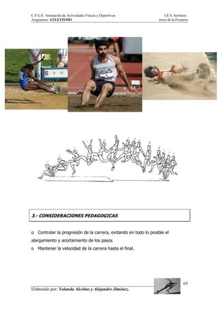 C.F.G.S. Animación de Actividades Físicas y Deportivas I.E.S. Seritium
Asignatura: ATLETISMO Jerez de la Frontera
Elaborado por: Yolanda Alcobas y Alejandro Jiménez.
65
3.- CONSIDERACIONES PEDAGOGICAS
o Controlar la progresión de la carrera, evitando en todo lo posible el
alargamiento y acortamiento de los pasos
o Mantener la velocidad de la carrera hasta el final.
 