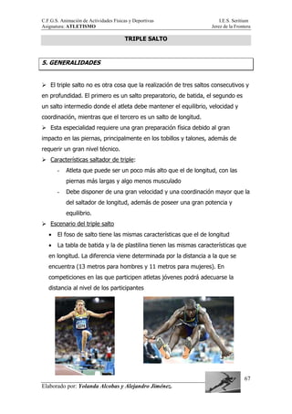 C.F.G.S. Animación de Actividades Físicas y Deportivas I.E.S. Seritium
Asignatura: ATLETISMO Jerez de la Frontera
Elaborado por: Yolanda Alcobas y Alejandro Jiménez.
67
TRIPLE SALTO
5. GENERALIDADES
El triple salto no es otra cosa que la realización de tres saltos consecutivos y
en profundidad. El primero es un salto preparatorio, de batida, el segundo es
un salto intermedio donde el atleta debe mantener el equilibrio, velocidad y
coordinación, mientras que el tercero es un salto de longitud.
Esta especialidad requiere una gran preparación física debido al gran
impacto en las piernas, principalmente en los tobillos y talones, además de
requerir un gran nivel técnico.
Características saltador de triple:
- Atleta que puede ser un poco más alto que el de longitud, con las
piernas más largas y algo menos musculado
- Debe disponer de una gran velocidad y una coordinación mayor que la
del saltador de longitud, además de poseer una gran potencia y
equilibrio.
Escenario del triple salto
• El foso de salto tiene las mismas características que el de longitud
• La tabla de batida y la de plastilina tienen las mismas características que
en longitud. La diferencia viene determinada por la distancia a la que se
encuentra (13 metros para hombres y 11 metros para mujeres). En
competiciones en las que participen atletas jóvenes podrá adecuarse la
distancia al nivel de los participantes
 