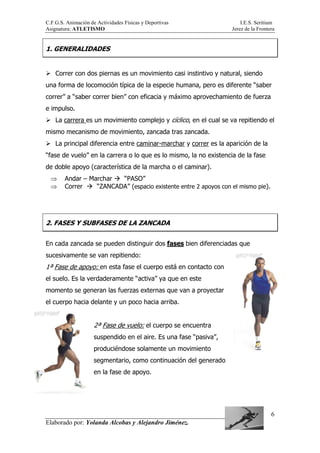 C.F.G.S. Animación de Actividades Físicas y Deportivas I.E.S. Seritium
Asignatura: ATLETISMO Jerez de la Frontera
Elaborado por: Yolanda Alcobas y Alejandro Jiménez.
6
1. GENERALIDADES
Correr con dos piernas es un movimiento casi instintivo y natural, siendo
una forma de locomoción típica de la especie humana, pero es diferente “saber
correr” a “saber correr bien” con eficacia y máximo aprovechamiento de fuerza
e impulso.
La carrera es un movimiento complejo y cíclico, en el cual se va repitiendo el
mismo mecanismo de movimiento, zancada tras zancada.
La principal diferencia entre caminar-marchar y correr es la aparición de la
“fase de vuelo” en la carrera o lo que es lo mismo, la no existencia de la fase
de doble apoyo (característica de la marcha o el caminar).
⇒ Andar – Marchar “PASO”
⇒ Correr “ZANCADA” (espacio existente entre 2 apoyos con el mismo pie).
2. FASES Y SUBFASES DE LA ZANCADA
En cada zancada se pueden distinguir dos fases bien diferenciadas que
sucesivamente se van repitiendo:
1ª Fase de apoyo: en esta fase el cuerpo está en contacto con
el suelo. Es la verdaderamente “activa” ya que en este
momento se generan las fuerzas externas que van a proyectar
el cuerpo hacia delante y un poco hacia arriba.
2ª Fase de vuelo: el cuerpo se encuentra
suspendido en el aire. Es una fase “pasiva”,
produciéndose solamente un movimiento
segmentario, como continuación del generado
en la fase de apoyo.
 