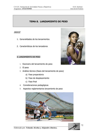 C.F.G.S. Animación de Actividades Físicas y Deportivas I.E.S. Seritium
Asignatura: ATLETISMO Jerez de la Frontera
Elaborado por: Yolanda Alcobas y Alejandro Jiménez.
72
TEMA 8. LANZAMIENTO DE PESO
INDICE
1. Generalidades de los lanzamientos
2. Características de los lanzadores
3. LANZAMIENTO DE PESO
1. Escenario del lanzamiento de peso
2. El peso
3. Análisis técnico (fases del lanzamiento de peso)
a) Fase preparatoria
b) Fase de desplazamiento
c) Fase final
4. Consideraciones pedagógicas
5. Aspectos reglamentarios lanzamiento de peso
 