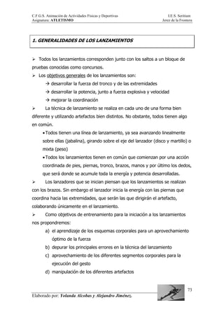 C.F.G.S. Animación de Actividades Físicas y Deportivas I.E.S. Seritium
Asignatura: ATLETISMO Jerez de la Frontera
Elaborado por: Yolanda Alcobas y Alejandro Jiménez.
73
1. GENERALIDADES DE LOS LANZAMIENTOS
Todos los lanzamientos corresponden junto con los saltos a un bloque de
pruebas conocidas como concursos.
Los objetivos generales de los lanzamientos son:
desarrollar la fuerza del tronco y de las extremidades
desarrollar la potencia, junto a fuerza explosiva y velocidad
mejorar la coordinación
La técnica de lanzamiento se realiza en cada uno de una forma bien
diferente y utilizando artefactos bien distintos. No obstante, todos tienen algo
en común.
•Todos tienen una línea de lanzamiento, ya sea avanzando linealmente
sobre ellas (jabalina), girando sobre el eje del lanzador (disco y martillo) o
mixta (peso)
•Todos los lanzamientos tienen en común que comienzan por una acción
coordinada de pies, piernas, tronco, brazos, manos y por último los dedos,
que será donde se acumule toda la energía y potencia desarrolladas.
Los lanzadores que se inician piensan que los lanzamientos se realizan
con los brazos. Sin embargo el lanzador inicia la energía con las piernas que
coordina hacia las extremidades, que serán las que dirigirán el artefacto,
colaborando únicamente en el lanzamiento.
Como objetivos de entrenamiento para la iniciación a los lanzamientos
nos propondremos:
a) el aprendizaje de los esquemas corporales para un aprovechamiento
óptimo de la fuerza
b) depurar los principales errores en la técnica del lanzamiento
c) aprovechamiento de los diferentes segmentos corporales para la
ejecución del gesto
d) manipulación de los diferentes artefactos
 
