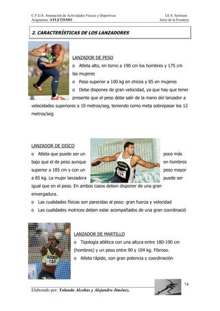 C.F.G.S. Animación de Actividades Físicas y Deportivas I.E.S. Seritium
Asignatura: ATLETISMO Jerez de la Frontera
Elaborado por: Yolanda Alcobas y Alejandro Jiménez.
74
2. CARACTERÍSTICAS DE LOS LANZADORES
LANZADOR DE PESO
o Atleta alto, en torno a 190 cm los hombres y 175 cm
las mujeres
o Peso superior a 100 kg en chicos y 85 en mujeres
o Debe dispones de gran velocidad, ya que hay que tener
presente que el peso debe salir de la mano del lanzador a
velocidades superiores a 10 metros/seg, teniendo como meta sobrepasar los 12
metros/seg
LANZADOR DE DISCO
o Atleta que puede ser un poco más
bajo que el de peso aunque en hombres
superior a 185 cm y con un peso mayor
a 85 kg. La mujer lanzadora puede ser
igual que en el peso. En ambos casos deben disponer de una gran
envergadura.
o Las cualidades físicas son parecidas al peso: gran fuerza y velocidad
o Las cualidades motrices deben estar acompañados de una gran coordinació
LANZADOR DE MARTILLO
o Tipología atlética con una altura entre 180-190 cm
(hombres) y un peso entre 90 y 104 kg. Fibroso.
o Atleta rápido, con gran potencia y coordinación
 