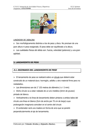 C.F.G.S. Animación de Actividades Físicas y Deportivas I.E.S. Seritium
Asignatura: ATLETISMO Jerez de la Frontera
Elaborado por: Yolanda Alcobas y Alejandro Jiménez.
75
LANZADOR DE JABALINA
o Son morfológicamente distintos a los de peso y disco. No precisan de una
gran altura ni peso exagerado. El peso debe ser equilibrado a la altura.
o Las cualidades físicas del atleta son: fuerza, velocidad (potencia) y una gran
agilidad.
3. LANZAMIENTO DE PESO
3.1. ESCENARIO DEL LANZAMIENTO DE PESO
El lanzamiento de peso se realizará sobre un círculo que deberá estar
construido de un material duro: hormigón, asfalto u otro material firme pero no
resbaladizo.
Las dimensiones son de 2´135 metros de diámetro (+/- 5 mm)
Dicho círculo va a estar rodeado de un aro metálico (6mm de grueso)
pintado de blanco.
Verticalmente a la linea de lanzamiento deben pintarse a ambos lados del
círculo una línea en blanco (5cm de ancho por 75 cm de largo) cuya
prolongación imaginaria coinciden en el centro del círculo
El contenedor será una madera en forma de arco que se pondrá
perpendicularmente al eje de lanzamiento.
 