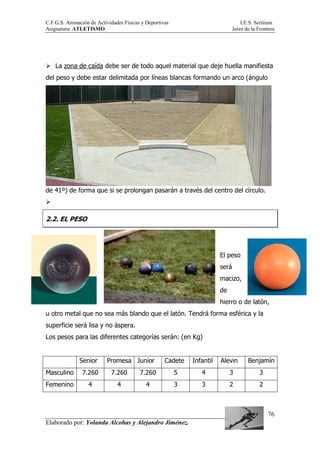 C.F.G.S. Animación de Actividades Físicas y Deportivas I.E.S. Seritium
Asignatura: ATLETISMO Jerez de la Frontera
Elaborado por: Yolanda Alcobas y Alejandro Jiménez.
76
La zona de caída debe ser de todo aquel material que deje huella manifiesta
del peso y debe estar delimitada por líneas blancas formando un arco (ángulo
de 41º) de forma que si se prolongan pasarán a través del centro del círculo.
2.2. EL PESO
El peso
será
macizo,
de
hierro o de latón,
u otro metal que no sea más blando que el latón. Tendrá forma esférica y la
superficie será lisa y no áspera.
Los pesos para las diferentes categorías serán: (en Kg)
Senior Promesa Junior Cadete Infantil Alevin Benjamín
Masculino 7.260 7.260 7.260 5 4 3 3
Femenino 4 4 4 3 3 2 2
 