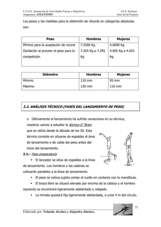 C.F.G.S. Animación de Actividades Físicas y Deportivas I.E.S. Seritium
Asignatura: ATLETISMO Jerez de la Frontera
Elaborado por: Yolanda Alcobas y Alejandro Jiménez.
77
Los pesos y las medidas para la obtención de récords en categorías absolutas
son:
Peso Hombres Mujeres
Mínimo para la aceptación de record
Oscilación al proveer el peso para la
competición
7.2560 Kg
7.265 Kg a 7.285
Kg
4.0000 Kg
4.005 Kg a 4.025
Kg
Diámetro Hombres Mujeres
Mínimo
Máximo
110 mm
130 mm
95 mm
110 mm
2.2. ANÁLISIS TÉCNICO (FASES DEL LANZAMIENTO DE PESO)
o Últimamente el lanzamiento ha sufrido variaciones en su técnica;
nosotros vamos a estudiar la técnica O´Brien
que se utiliza desde la década de los 50. Esta
técnica consiste en situarse de espaldas al área
de lanzamiento o de caída del peso antes del
inicio del lanzamiento.
2.1.- Fase preparatoria
El lanzador se sitúa de espaldas a la línea
de lanzamiento. Los hombros y las caderas se
colocarán paralelos a la línea de lanzamiento.
El peso se coloca sujeto contar el cuello en contacto con la mandíbula.
El brazo libre se situará elevado por encima de la cabeza y el hombro
izquierdo se encontrará ligeramente adelantado y relajado.
La mirada quedará fija ligeramente adelantada, a unos 4 m del círculo.
 