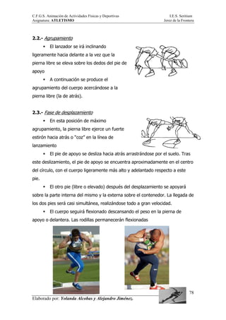 C.F.G.S. Animación de Actividades Físicas y Deportivas I.E.S. Seritium
Asignatura: ATLETISMO Jerez de la Frontera
Elaborado por: Yolanda Alcobas y Alejandro Jiménez.
78
2.2.- Agrupamiento
El lanzador se irá inclinando
ligeramente hacia delante a la vez que la
pierna libre se eleva sobre los dedos del pie de
apoyo
A continuación se produce el
agrupamiento del cuerpo acercándose a la
pierna libre (la de atrás).
2.3.- Fase de desplazamiento
En esta posición de máximo
agrupamiento, la pierna libre ejerce un fuerte
estirón hacia atrás o “coz” en la línea de
lanzamiento
El pie de apoyo se desliza hacia atrás arrastrándose por el suelo. Tras
este deslizamiento, el pie de apoyo se encuentra aproximadamente en el centro
del círculo, con el cuerpo ligeramente más alto y adelantado respecto a este
pie.
El otro pie (libre o elevado) después del desplazamiento se apoyará
sobre la parte interna del mismo y la externa sobre el contenedor. La llegada de
los dos pies será casi simultánea, realizándose todo a gran velocidad.
El cuerpo seguirá flexionado descansando el peso en la pierna de
apoyo o delantera. Las rodillas permanecerán flexionadas
 