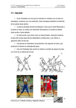 C.F.G.S. Animación de Actividades Físicas y Deportivas I.E.S. Seritium
Asignatura: ATLETISMO Jerez de la Frontera
Elaborado por: Yolanda Alcobas y Alejandro Jiménez.
79
2.4.- Fase final
El pie retrasado una vez que ha entrado en contacto con el suelo en
semiapoyo, reacciona con una extensión. Este semiapoyo facilitará la extensión
de la cadera hacia dentro.
La pierna atrasada actuará de bloqueo y hace que el codo flexionado y
el pecho se abra, se realice una extensión del pectoral, la mirada se dirigirá
hacia arriba y hacia delante.
En esta acción, que actúa como un descorchador, elevación-rotación,
el peso del cuerpo pasa del pie adelantado a ambos pies y, por último, a
apoyarse sobre el otro pie.
Las piernas se extenderan bruscamente y les seguirán el brazo, que
acelerará al máximo la velocidad del peso.
Una vez finalizada esta acción se realiza un cambio de apoyos de pies
con el fin de no salirse del círculo.
 
