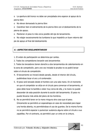 C.F.G.S. Animación de Actividades Físicas y Deportivas I.E.S. Seritium
Asignatura: ATLETISMO Jerez de la Frontera
Elaborado por: Yolanda Alcobas y Alejandro Jiménez.
81
o La apertura del tronco no debe ser precipitada sino esperar al apoyo de la
pierna libre
o No elevar demasiado la pierna libre
o Coordinar bien el estiramiento de la pierna libre con el deslizamiento de la
pierna de apoyo.
o Mantener el peso lo más cerca posible del eje de lanzamiento.
o No relajar excesivamente los lumbares lo que impediría un buen retorno del
pie de apoyo al final del deslizamiento
4.- ASPECTOS REGLAMENTARIOS
1. El orden de participación se determina por sorteo.
2. Todos los competidores lanzarán seis lanzamientos
3. Todos los lanzadores tienen derecho a dos lanzamientos de calentamiento en
la zona de competición, pero una vez iniciada la prueba no se podrá lanzar
sobre el círculo de competición.
4. El lanzamiento se iniciará desde parado, desde el interior del círculo,
pudiéndose tocar el aro y el contenedor.
5. El peso será lanzado desde el hombro con una sola mano. En el momento
en que el competidor se sitúa en el círculo para comenzar el lanzamiento, el
peso debe tocar la barbilla o estar muy cerca de ella, y la mano no puede
descender de esta posición durante la acción del lanzamiento. El peso no
puede llevarse más atrás del plano de los hombros.
6. No se permitirá tener en la mano ninguna otra cosa que el peso.
Únicamente se permitirá un esparadrapo en caso de necesidad para tapar
una herida abierta, no permitiéndose el uso de guantes. De la misma forma
no se permitirá espaciar o pulverizar sustancia alguna sobre el círculo o sus
zapatillas. Por el contrario, se permitirá usar un cinto en la cintura.
 