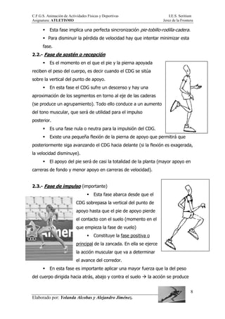 C.F.G.S. Animación de Actividades Físicas y Deportivas I.E.S. Seritium
Asignatura: ATLETISMO Jerez de la Frontera
Elaborado por: Yolanda Alcobas y Alejandro Jiménez.
8
Esta fase implica una perfecta sincronización pie-tobillo-rodilla-cadera.
Para disminuir la pérdida de velocidad hay que intentar minimizar esta
fase.
2.2.- Fase de sostén o recepción
Es el momento en el que el pie y la pierna apoyada
reciben el peso del cuerpo, es decir cuando el CDG se sitúa
sobre la vertical del punto de apoyo.
En esta fase el CDG sufre un descenso y hay una
aproximación de los segmentos en torno al eje de las caderas
(se produce un agrupamiento). Todo ello conduce a un aumento
del tono muscular, que será de utilidad para el impulso
posterior.
Es una fase nula o neutra para la impulsión del CDG.
Existe una pequeña flexión de la pierna de apoyo que permitirá que
posteriormente siga avanzando el CDG hacia delante (si la flexión es exagerada,
la velocidad disminuye).
El apoyo del pie será de casi la totalidad de la planta (mayor apoyo en
carreras de fondo y menor apoyo en carreras de velocidad).
2.3.- Fase de impulso (importante)
Esta fase abarca desde que el
CDG sobrepasa la vertical del punto de
apoyo hasta que el pie de apoyo pierde
el contacto con el suelo (momento en el
que empieza la fase de vuelo)
Constituye la fase positiva o
principal de la zancada. En ella se ejerce
la acción muscular que va a determinar
el avance del corredor.
En esta fase es importante aplicar una mayor fuerza que la del peso
del cuerpo dirigida hacia atrás, abajo y contra el suelo la acción se produce
 