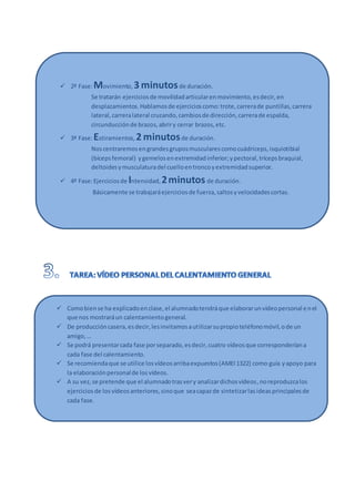  2ª Fase:Movimiento, 3 minutosde duración.
Se tratarán ejerciciosde movilidadarticularenmovimiento,esdecir,en
desplazamientos.Hablamosde ejercicioscomo:trote,carrerade puntillas,carrera
lateral,carreralateral cruzando,cambiosde dirección,carrerade espalda,
circunducciónde brazos,abriry cerrar brazos,etc.
 3ª Fase:Estiramientos, 2 minutosde duración.
Noscentraremosengrandesgruposmuscularescomocuádriceps,isquiotibial
(bícepsfemoral) ygemelosenextremidadinferior;ypectoral,trícepsbraquial,
deltoidesymusculaturadel cuelloentroncoyextremidadsuperior.
 4ª Fase:Ejerciciosde Intensidad, 2minutosde duración.
Básicamente se trabajaráejerciciosde fuerza,saltosyvelocidadescortas.
 Comobiense ha explicadoenclase,el alumnadotendráque elaborarunvídeopersonal enel
que nos mostraráun calentamientogeneral.
 De produccióncasera,esdecir,lesinvitamosautilizarsupropioteléfonomóvil,ode un
amigo,…
 Se podrá presentarcada fase porseparado,esdecir,cuatro vídeosque corresponderíana
cada fase del calentamiento.
 Se recomiendaque se utilice losvídeosarribaexpuestos(AMEI1322) como guía yapoyo para
la elaboraciónpersonalde losvídeos.
 A su vez,se pretende que el alumnadotrasvery analizardichosvídeos,noreproduzcalos
ejerciciosde losvídeosanteriores,sinoque seacapazde sintetizarlasideasprincipalesde
cada fase.
 2ª Fase:Movimiento, 3 minutosde duración.
Se tratarán ejerciciosde movilidadarticularenmovimiento,esdecir,en
desplazamientos.Hablamosde ejercicioscomo:trote,carrerade puntillas,carrera
lateral,carreralateral cruzando,cambiosde dirección,carrerade espalda,
circunducciónde brazos,abriry cerrar brazos,etc.
 