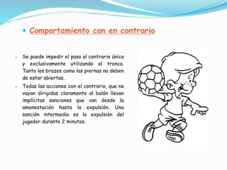  Se puede impedir el paso al contrario única
y exclusivamente utilizando el tronco.
Tanto los brazos como las piernas no deben
de estar abiertas.
 Todas las acciones con el contrario, que no
vayan dirigidas claramente al balón llevan
implícitas sanciones que van desde la
amonestación hasta la expulsión. Una
sanción intermedia es la expulsión del
jugador durante 2 minutos.
 Comportamiento con en contrario
 