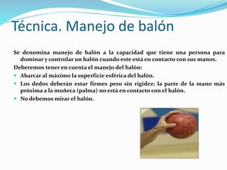 Técnica. Manejo de balón
Se denomina manejo de balón a la capacidad que tiene una persona para
dominar y controlar un balón cuando este está en contacto con sus manos.
Deberemos tener en cuenta el manejo del balón:
 Abarcar al máximo la superficie esférica del balón.
 Los dedos deberán estar firmes pero sin rigidez; la parte de la mano más
próxima a la muñeca (palma) no está en contacto con el balón.
 No debemos mirar el balón.
 