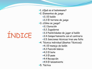 ÍNDICE
1. ¿Qué es el balonmano?
2. Elementos de juego
2.1 El balón
2.2 El terreno de juego
3. ¿Cómo se juega?
3.1 Duración
3.2 Jugadores
3.3 Posibilidades de jugar al balón
3.4 Comportamiento con el contrario
3.5 Sanciones técnicas tras una falta
4. Técnica individual (Gestos Técnicos):
4.1 El manejo de balón
4.2 Posición básica
4.2 El bote
4.3 El pase
4.4 Recepción
4.5 El lanzamiento
5. Táctica
 