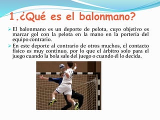 1.¿Qué es el balonmano?
El balonmano es un deporte de pelota, cuyo objetivo es
marcar gol con la pelota en la mano en la portería del
equipo contrario.
En este deporte al contrario de otros muchos, el contacto
físico es muy continuo, por lo que el árbitro solo para el
juego cuando la bola sale del juego o cuando él lo decida.
 