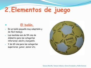 2.Elementos de juego
 El balón.
 Es un balón pequeño muy adaptable y
de fácil manejo.
 Las medidas son de 54 cms de
diámetro para las categorías
inferiores: alevín y benjamín.
 Y de 60 cms para las categorías
superiores: junior, senior etc.
Tamara Murillo, Tamara Indiano, Gloria Fernández y Pablo Zamora
 