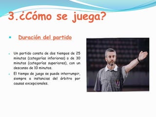 3.¿Cómo se juega?
 Duración del partido
 Un partido consta de dos tiempos de 25
minutos (categorías inferiores) o de 30
minutos (categorías superiores), con un
descanso de 10 minutos.
 El tiempo de juego se puede interrumpir,
siempre a instancias del árbitro por
causas excepcionales.
 