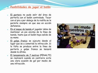  Posibilidades de jugar el balón
 El portero no pude salir del área de
portería con el balón controlado. Tocar
con el pie o por debajo de la rodilla se le
permite siempre en que sea en acción
defensiva.
 En el saque de banda el jugador debe de
mantener un pie encima de la línea de
banda, hasta que el balón haya salido de
su mano.
 El golpe franco se ejecuta desde el
lugar que se a cometido la infracción. Si
la falta se produce entre la línea de
portería y golpe franco se lanzará
desde la última.
 El lanzamiento de 7 metros (PENALTI)
se realizará cuando en contrario evite
una clara ocasión de gol por medio de
una infracción.
 