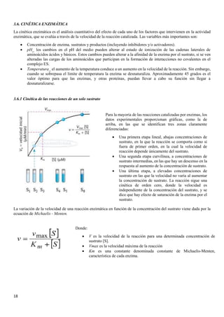 18
3.6. CINÉTICA ENZIMÁTICA
La cinética enzimática es el análisis cuantitativo del efecto de cada uno de los factores que intervienen en la actividad
enzimática, que se evalúa a través de la velocidad de la reacción catalizada. Las variables más importantes son:
• Concentración de enzima, sustratos y productos (incluyendo inhibidores y/o activadores).
• pH_ los cambios en el pH del medio pueden alterar al estado de ionización de las cadenas laterales de
aminoácidos ácidos y básicos. Estos cambios pueden alterar a la afinidad de la enzima por el sustrato, si se ven
alteradas las cargas de los aminoácidos que participan en la formación de interacciones no covalentes en el
complejo ES.
• Temperatura_ el aumento de la temperatura conduce a un aumento en la velocidad de la reacción. Sin embargo,
cuando se sobrepasa el limite de temperatura la enzima se desnaturaliza. Aproximadamente 45 grados es el
valor óptimo para que las enzimas, y otras proteínas, puedan llevar a cabo su función sin llegar a
desnaturalizarse.
3.6.1 Cinética de las reacciones de un solo sustrato
La variación de la velocidad de una reacción enzimática en función de la concentración del sustrato viene dada por la
ecuación de Michaelis - Menten.
Para la mayoría de las reacciones catalizadas por enzimas, los
datos experimentales proporcionan gráficas, como la de
arriba, en las que se identifican tres zonas claramente
diferenciadas:
• Una primera etapa lineal, abajas concentraciones de
sustrato, en la que la reacción se comporta como si
fuera de primer orden, en la cual la velocidad de
reacción depende únicamente del sustrato.
• Una segunda etapa curvilínea, a concentraciones de
sustrato intermedias, en las que hay un descenso en la
respuesta al aumento de la concentración de sustrato.
• Una última etapa, a elevadas concentraciones de
sustrato en las que la velocidad no varía al aumentar
la concentración de sustrato. La reacción sigue una
cinética de orden cero, donde la velocidad es
independiente de la concentración del sustrato, y se
dice que hay efecto de saturación de la enzima por el
sustrato.
Donde:
• V es la velocidad de la reacción para una determinada concentración de
sustrato [S].
• Vmax es la velocidad máxima de la reacción
• Km es una constante denominada constante de Michaelis-Menten,
característica de cada enzima.
 