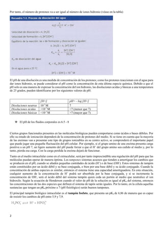 2
Por tanto, el número de protones va a ser igual al número de iones hidronio (véase en la tabla)
El pH de una disolución es una medida de concentración de los protones; como los protones reaccionan con el agua para
dar iones hidronio, se puede considerar el pH como la concentración de esta última especie química. Debido a que el
pH solo es una manera de expresar la concentración del ion hidronio, las disoluciones acidas y básicas a una temperatura
de 25 grados, pueden identificarse por los siguientes valores de pH:
[H+] pH= - log [H+]
Disoluciones neutras 10-7
M 7
Disoluciones ácidas >10-7
M <7 (menor que 7)
Disoluciones básicas <10-7
M >7 (mayor que 7)
❖ El pH de los fluidos corporales es 6.5 - 8
Ciertos grupos funcionales presentes en las moléculas biológicas pueden comportarse como ácidos o bases débiles. Por
ello su estado de ionización dependerá de la concentración de protones del medio. Si se tiene en cuenta que la mayoría
de las enzimas van a presentar este tipo de grupos ionizables en su centro activo, se comprenderá el importante papel
que puede jugar una pequeña fluctuación del pH celular. Por ejemplo, si el grupo amino de una enzima presenta carga
positiva a un pH 7, un ligero aumento del pH puede forzar a que el H+
del grupo amino sea cedido al medio y, por lo
tanto, pierda esa carga. Con la carga perdida la enzima dejará de funcionar.
Tanto en el medio intracelular como en el extracelular, será por tanto imprescindible una regulación del pH para que las
moléculas puedan operar de manera óptima. Los tampones sistemas acuosos que tienden a amortiguar los cambios que
se producen en el pH, cuando se añaden pequeñas cantidades de ácido (H+
) o de base (OH-
). Estos sistemas de tampón
están constituidos por un ácido débil y su base conjugada, o bien por una base débil y su ácido conjugado. Cuando la
concentración de ambas especies es similar, entonces el sistema tiene una capacidad amortiguadora. En esta situación,
cualquier aumento de la concentración de H+
podrá ser absorbida por la base conjugada, y si se incrementa la
concentración de OH-
, será el ácido débil del sistema tampón quien ceda un portón al medio que neutralice el ion
hidroxilo. Según la ecuación de Henderson cuando el valor de pH de la solución es igual al pKa del sistema, entonces
las concentraciones de las dos especies que definen el sistema de tapón serán iguales. Por lo tanto, en la célula aquellas
sustancias que tengan un pKa próximo a 7 (pH fisiológico) serán buenos tampones.
El principal tampón biológico intracelular es el tampón fosfato, que presenta un pKa de 6,86 de manera que es capaz
de resistir los cambios de pH entre 5,9 y 7,9.
 