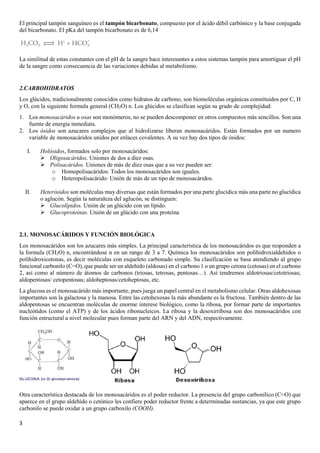3
El principal tampón sanguíneo es el tampón bicarbonato, compuesto por el ácido débil carbónico y la base conjugada
del bicarbonato. El pKa del tampón bicarbonato es de 6,14
La similitud de estas constantes con el pH de la sangre hace interesantes a estos sistemas tampón para amortiguar el pH
de la sangre como consecuencia de las variaciones debidas al metabolismo.
2.CARBOHIDRATOS
Los glúcidos, tradicionalmente conocidos como hidratos de carbono, son biomoléculas orgánicas constituidos por C, H
y O, con la siguiente formula general (CH2O) n. Los glúcidos se clasifican según su grado de complejidad:
1. Los monosacáridos u osas son monómeros, no se pueden descomponer en otros compuestos más sencillos. Son una
fuente de energía inmediata.
2. Los ósidos son azucares complejos que al hidrolizarse liberan monosacáridos. Están formados por un numero
variable de monosacáridos unidos por enlaces covalentes. A su vez hay dos tipos de ósidos:
I. Holósidos, formados solo por monosacáridos:
➢ Oligosacáridos. Uniones de dos a diez osas.
➢ Polisacáridos. Uniones de más de diez osas que a su vez pueden ser:
o Homopolisacáridos: Todos los monosacáridos son iguales.
o Heteropolisacárido: Unión de más de un tipo de monosacáridos.
II. Heterósidos son moléculas muy diversas que están formados por una parte glucídica más una parte no glucídica
o aglucón. Según la naturaleza del aglucón, se distinguen:
➢ Glucolípidos. Unión de un glúcido con un lípido.
➢ Glucoproteínas. Unión de un glúcido con una proteína
2.1. MONOSACÁRIDOS Y FUNCIÓN BIOLÓGICA
Los monosacáridos son los azucares más simples. La principal característica de los monosacáridos es que responden a
la formula (CH2O) n, encontrándose n en un rango de 3 a 7. Química los monosacáridos son polihidroxialdehidos o
polihidroxicetonas, es decir moléculas con esqueleto carbonado simple. Su clasificación se basa atendiendo al grupo
funcional carbonilo (C=O), que puede ser un aldehído (aldosas) en el carbono 1 o un grupo cetona (cetosas) en el carbono
2, así como al número de átomos de carbonos (triosas, tetrosas, pentosas…). Así tendremos aldotriosas/cetotriosas;
aldopentosas/ cetopentosas; aldoheptosas/cetoheptosas, etc.
La glucosa es el monosacárido más importante, pues juega un papel central en el metabolismo celular. Otras aldohexosas
importantes son la galactosa y la manosa. Entre las cetohexosas la más abundante es la fructosa. También dentro de las
aldopentosas se encuentran moléculas de enorme interese biológico, como la ribosa, por formar parte de importantes
nucleótidos (como el ATP) y de los ácidos ribonucleicos. La ribosa y la desoxirribosa son dos monosacáridos con
función estructural a nivel molecular pues forman parte del ARN y del ADN, respectivamente.
Otra característica destacada de los monosacáridos es el poder reductor. La presencia del grupo carbonílico (C=O) que
aparece en el grupo aldehído o cetónico les confiere poder reductor frente a determinadas sustancias, ya que este grupo
carbonilo se puede oxidar a un grupo carboxilo (COOH).
 