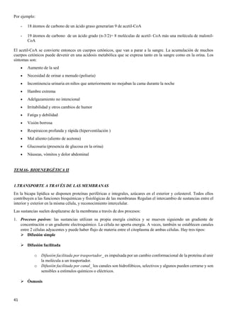 41
Por ejemplo:
- 18 átomos de carbono de un ácido graso generarían 9 de acetil-CoA
- 19 átomos de carbono de un ácido grado (n-3/2)= 8 moléculas de acetil- CoA más una molécula de malonil-
CoA
El acetil-CoA se convierte entonces en cuerpos cetónicos, que van a parar a la sangre. La acumulación de muchos
cuerpos cetónicos puede devenir en una acidosis metabólica que se expresa tanto en la sangre como en la orina. Los
síntomas son:
• Aumento de la sed
• Necesidad de orinar a menudo (poliuria)
• Incontinencia urinaria en niños que anteriormente no mojaban la cama durante la noche
• Hambre extrema
• Adelgazamiento no intencional
• Irritabilidad y otros cambios de humor
• Fatiga y debilidad
• Visión borrosa
• Respiraicon profunda y rápida (hiperventilación )
• Mal aliento (aliento de acetona)
• Glucosuria (presencia de glucosa en la orina)
• Náuseas, vómitos y dolor abdominal
TEMA6- BIOENERGÉTICA II
1.TRANSPORTE A TRAVÉS DE LAS MEMBRANAS
En la bicapa lipídica se disponen proteínas periféricas e integrales, azúcares en el exterior y colesterol. Todos ellos
contribuyen a las funciones bioquímicas y fisiológicas de las membranas Regulan el intercambio de sustancias entre el
interior y exterior en la misma célula, y reconocimiento intercelular.
Las sustancias suelen desplazarse de la membrana a través de dos procesos:
1. Procesos pasivos: las sustancias utilizan su propia energía cinética y se mueven siguiendo un gradiente de
concentración o un gradiente electroquímico. La célula no aporta energía. A veces, también se establecen canales
entre 2 células adyacentes y puede haber flujo de materia entre el citoplasma de ambas células. Hay tres tipos:
➢ Difusión simple
➢ Difusión facilitada
o Difusión facilitada por trasportador_ es impulsada por un cambio conformacional de la proteína al unir
la molécula a un trasportador.
o Difusión facilitada por canal_ los canales son hidrofóbicos, selectivos y algunos pueden cerrarse y son
sensibles a estímulos químicos o eléctricos.
➢ Ósmosis
 