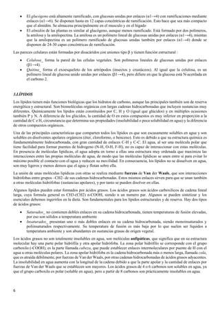 6
• El glucógeno está altamente ramificado, con glucosas unidas por enlaces (α1→4) con ramificaciones mediante
enlaces (α1→6). Se disponen hasta en 12 capas concéntricas de ramificación. Esto hace que sea más compacto
que el almidón. Se almacena principalmente en el musculo y en el hígado
• El almidón de las plantas es similar al glucógeno, aunque menos ramificado. Está formado por dos polímeros,
la amilosa y la amilopectina. La amilosa es un polímero lineal de glucosas unidas por enlaces (α1→4), mientas
que la amilopectina es un polímero ramificado de glucosas unidas también por enlaces (α1→4) donde se
disponen de 24-30 capas concéntricas de ramificación.
Las pareces celulares están formadas por disacáridos con uniones tipo β y tienen función estructural :
• Celulosa_ forma la pared de las células vegetales. Son polímeros lineales de glucosas unidas por enlaces
(β1→4).
• Quitina_ forma el exoesqueleto de los artrópodos (insectos y crustáceos). Al igual que la celulosa, es un
polímero lineal de glucosa unido unidas por enlaces (β1→4), pero difiere en que la glucosa está N-acetilada en
el carbono 2.
3.LÍPIDOS
Los lípidos tienen más funciones biológicas que los hidratos de carbono, aunque las principales también son de reserva
energética y estructural. Son biomoléculas orgánicas con largas cadenas hidrocarbonadas que incluyen sustancias muy
diferentes. Químicamente los lípidos están constituidos por C, H y O (igual que glúcidos) y en múltiples ocasiones
también P y N. A diferencia de los glúcidos, la cantidad de O en estos compuestos es muy inferior en proporción a la
cantidad de C e H, circunstancia que determina sus propiedades (insolubilidad o poca solubilidad en agua) y la diferencia
de otros compuestos orgánicos.
Una de las principales características que comparten todos los lípidos es que son escasamente solubles en agua y son
solubles en disolventes apolares orgánicos (éter, cloroformo, o benceno). Esto es debido a que su estructura química es
fundamentalmente hidrocarbonada, con gran cantidad de enlaces C-H y C-C. El agua, al ser una molécula polar que
tiene facilidad para formar puentes de hidrogeno (N-H, O-H, F-H), no es capaz de interaccionar con estas moléculas.
En presencia de moléculas lipídicas, el agua adopta en torno a ellas una estructura muy ordenada que maximiza las
interacciones entre las propias moléculas de agua, de modo que las moléculas lipídicas se unen entre sí para evitar lo
máximo posible el contacto con el agua y reducen su movilidad. En consecuencia, los lípidos no se disuelven en agua,
son muy ligeros y menos densos que el agua y flotan sobre ella.
La unión de unas moléculas lipídicas con otras se realiza mediante fuerzas de Van der Waals, que son interacciones
hidrófobas entre grupos –CH2- de sus cadenas hidrocarbonadas. Estos mismos enlaces sirven para que se unan también
a otras moléculas hidrófobas (sustancias apolares), y por tanto se pueden disolver en ellas.
Algunos lípidos pueden estar formados por ácidos grasos. Los ácidos grasos son ácidos carboxílicos de cadena lineal
larga, cuya formula general es CH3-(CH2) n-COOH, siendo n un numero par. Algunos se pueden sintetizar y los
esenciales debemos ingerirlos en la dieta. Son fundamentales para los lípidos estructurales y de reserva. Hay dos tipos
de ácidos grasos:
• Saturados_ no contienen dobles enlaces en su cadena hidrocarbonada, tienen temperaturas de fusión elevadas,
por eso son sólidos a temperatura ambiente
• Insaturados_ presentan uno o más dobles enlaces en su cadena hidrocarbonada, siendo monoinsaturados y
poliinsaturados respectivamente. Su temperatura de fusión es más baja por lo que suelen ser líquidos a
temperatura ambiente y son abundantes en sustancias grasas de origen vegetal.
Los ácidos grasos no son totalmente insolubles en agua, son moléculas anfipáticas, que significa que en su estructura
molecular hay una parte polar hidrófila y otra apolar hidrófoba. La zona polar hidrófilo se corresponde con el grupo
carboxilo (-COOH), es la parte llamada cabeza, que puede establecer enlaces intermoleculares por puente de H con el
agua u otras moléculas polares. La zona apolar hidrófoba es la cadena hidrocarbonada más o menos larga, llamada cola,
que es atraída débilmente, por fuerzas de Van der Waals, por otras cadenas hidrocarbonadas de ácidos grasos adyacentes.
La insolubilidad en agua aumenta con la longitud de la cadena debido a que la parte apolar y la cantidad de enlaces por
fuerzas de Van der Waals que se establecen son mayores. Los ácidos grasos de 4 o 6 carbonos son solubles en agua, ya
que el grupo carboxilo es polar (soluble en agua), pero a partir de 8 carbonos son prácticamente insolubles en agua.
 