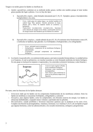 7
Tengan o no ácidos grasos los lípidos se clasifican en:
1. Lípidos saponificlaes_contienen en su molécula ácidos grasos, reciben este nombre porque al tener ácidos
grasos puedan dar lugar a jabones. A su vez hay dos tipos:
I. Saponificables simples_ están formados únicamente por C, H y O. Ejemplos: grasas o triacilglicéridos
(acilglicéridos) y las ceras.
II. Saponificables complejos_ cuando además de por el C, H y O contienen otros bioelementos como el P,
o moléculas no lipídicas, tipo glúcidos. Los fosfolípidos o fosfoglicéridos y los esfingolípidos
2. Los lípidos insaponificables, no contienen ácidos grasos y por tanto no pueden formar jabones. La unidad teórica
es el isopreno, el cual se polimeriza y en muchas ocasiones se cicla formando moléculas de interés biológico.
En este grupo se incluyen los terpenos o isoprenoides y los esteroides (colesterol, hormonas y sales binarias.).
Por tanto, entre las funciones de los lípidos destacan:
- Estructural, dado que los lípidos son los componentes fundamentales de las membranas celulares. Entre los
lípidos de membrana se encuentran fosfolípidos, esfingolípidos y colesterol.
- Energética, pues algunos lípidos, como los acilglicéridos, son eficientes reservas de energía. Los lípidos se
almacenan deshidratados, ocupando menos volumen y aportando más los glúcidos.
- Biocatalizadora, cuando posibilitan o favorecen reacciones químicas que se producen en los seres vivos.
Cumplen esta función las prostaglandinas, vitaminas y hormonas. Las vitaminas A, D, E y K son lípidos al igual
que algunas hormonas, como las adrenocorticales y las sexuales (testosterona, estrógeno y progesterona).
- Ceras_ ácido graso de cadena larga y un alcohol también de
cadena larga. Muy apolares. Función protectora en hojas,
plumas, piel y frutos. Se emplean mucho en cosmética y
perfumería.
- Triglicéridos/ triacilglicéridos/ triacilgliceroles_ funcionan
como almacén de energía en las células, construyendo reservas
de energía mucho más duraderas que los hidratos de carbono.
- Grasa_ principal reserva energética.
- Esfingolípidos_ componente de las membranas biológicas
especializadas.
- Fosfolípidos_ principal componente de membranas
biológicas.
- Colesterol para regular la fluidez
de las membranas biológicas
- Hormonas como testosterona y
prostaglandinas
- Sales biliares para emulsionar la
grasa en las primeras etapas de la
digestión
 