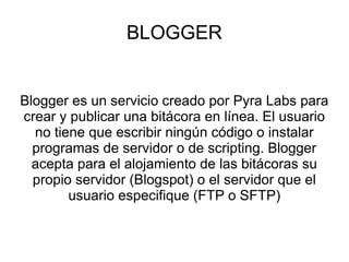 BLOGGER


Blogger es un servicio creado por Pyra Labs para
crear y publicar una bitácora en línea. El usuario
  no tiene que escribir ningún código o instalar
  programas de servidor o de scripting. Blogger
  acepta para el alojamiento de las bitácoras su
  propio servidor (Blogspot) o el servidor que el
        usuario especifique (FTP o SFTP)
 
