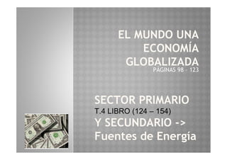EL MUNDO UNA
ECONOMÍA
GLOBALIZADA
PÁGINAS 98 – 123
SECTOR PRIMARIO
T.4 LIBRO (124 – 154)
Y SECUNDARIO ->
Fuentes de Energía
 
