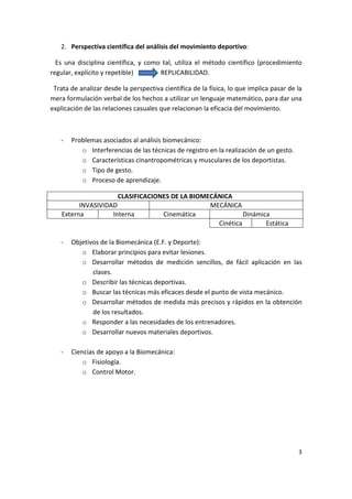 2. Perspectiva científica del análisis del movimiento deportivo:

  Es una disciplina científica, y como tal, utiliza el método científico (procedimiento
regular, explícito y repetible)       REPLICABILIDAD.

 Trata de analizar desde la perspectiva científica de la física, lo que implica pasar de la
mera formulación verbal de los hechos a utilizar un lenguaje matemático, para dar una
explicación de las relaciones casuales que relacionan la eficacia del movimiento.



   -   Problemas asociados al análisis biomecánico:
          o Interferencias de las técnicas de registro en la realización de un gesto.
          o Características cinantropométricas y musculares de los deportistas.
          o Tipo de gesto.
          o Proceso de aprendizaje.

                      CLASIFICACIONES DE LA BIOMECÁNICA
          INVASIVIDAD                            MECÁNICA
    Externa         Interna        Cinemática               Dinámica
                                                   Cinética        Estática

   -   Objetivos de la Biomecánica (E.F. y Deporte):
          o Elaborar principios para evitar lesiones.
          o Desarrollar métodos de medición sencillos, de fácil aplicación en las
              clases.
          o Describir las técnicas deportivas.
          o Buscar las técnicas más eficaces desde el punto de vista mecánico.
          o Desarrollar métodos de medida más precisos y rápidos en la obtención
              de los resultados.
          o Responder a las necesidades de los entrenadores.
          o Desarrollar nuevos materiales deportivos.

   -   Ciencias de apoyo a la Biomecánica:
           o Fisiología.
           o Control Motor.




                                                                                         3
 