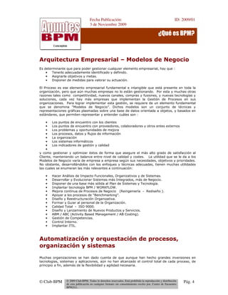 Fecha Publicación:
3 de Noviembre 2009
ID: 2009/01
© Club-BPM © 2009 Club-BPM. Todos lo derechos reservados. Está prohibida la reproducción y distribución
de esta publicación en cualquier formato sin consentimiento escrito por, Centro de Encuentro
BPM,S.L.
Pág. 4
¿Qué es BPM?
Arquitectura Empresarial – Modelos de Negocio
Es determinante que para poder gestionar cualquier elemento empresarial, hay que :
• Tenerlo adecuadamente identificado y definido.
• Asignarle objetivos y metas.
• Disponer de medidas para valorar su actuación.
El Proceso es ese elemento empresarial fundamental e intangible que está presente en toda la
organización, pero que aún muchas empresas no lo están gestionando. Por esta y muchas otras
razones tales como competitividad, nuevos canales, compras y fusiones, y nuevas tecnologías y
soluciones, cada vez hay más empresas que implementan la Gestión de Procesos en sus
organizaciones. Para lograr implementar esta gestión, se requiere de un elemento fundamental
que se denomina “Modelos de Negocio”. Dichos modelos son un conjunto de técnicas y
representaciones gráficas plasmadas sobre una base de datos orientada a objetos, y basados en
estándares, que permiten representar y entender cuáles son :
• Los puntos de encuentro con los clientes
• Los puntos de encuentro con proveedores, colaboradores y otros entes externos
• Los problemas y oportunidades de mejora
• Los procesos, datos y flujos de información
• La organización
• Los sistemas informáticos
• Los indicadores de gestión y calidad
•
y como gestionar y optimizar éstos de forma que asegure el más alto grado de satisfacción al
Cliente, manteniendo un balance entre nivel de calidad y costes. La utilidad que se le da a los
Modelos de Negocio varía de empresa a empresa según sus necesidades, objetivos y prioridades.
No obstante, desarrollándolos con los enfoques y técnicas adecuadas, tienen muchas utilidades
las cuales se enumeran las más relevantes a continuación:
• Hacer Análisis de Impacto Funcionales, Organizativos y de Sistemas.
• Desarrollar y Evolucionar Sistemas más Integrados, más de Negocio.
• Disponer de una base más sólida al Plan de Sistemas y Tecnología.
• Implantar tecnología BPM / WORKFLOW.
• Mejora contínua de Procesos de Negocio (Reingeniería - Rediseño ).
• Apoyar a los procesos de “Benchmarking”.
• Diseño y Reestructuración Organizativa.
• Formar y Guiar al personal de la Organización.
• Calidad Total - ISO 9000.
• Diseño y Lanzamiento de Nuevos Productos y Servicios.
• ABM / ABC (Activity Based Management / AB Costing).
• Gestión de Competencias.
• Control Interno.
• Implantar ITIL.
Automatización y orquestación de procesos,
organización y sistemas
Muchas organizaciones se han dado cuenta de que aunque han hecho grandes inversiones en
tecnologías, sistemas y aplicaciones, aún no han alcanzado el control total de cada proceso, de
principio a fin, además de la flexibilidad y agilidad necesaria.
 