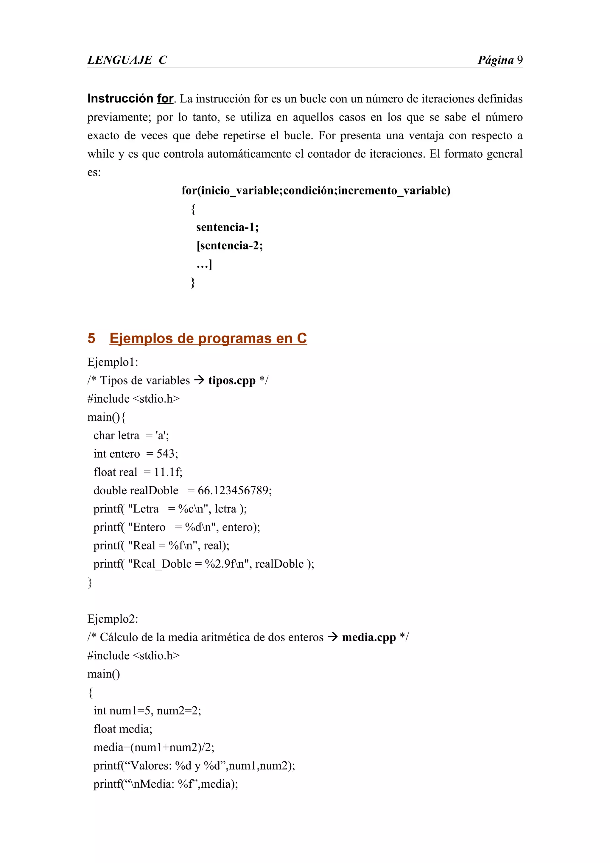 LENGUAJE C                                                                   Página 9


Instrucción for. La instrucción for es un bucle con un número de iteraciones definidas
previamente; por lo tanto, se utiliza en aquellos casos en los que se sabe el número
exacto de veces que debe repetirse el bucle. For presenta una ventaja con respecto a
while y es que controla automáticamente el contador de iteraciones. El formato general
es:
                  for(inicio_variable;condición;incremento_variable)
                    {
                      sentencia-1;
                      [sentencia-2;
                      …]
                    }



5 Ejemplos de programas en C
Ejemplo1:
/* Tipos de variables  tipos.cpp */
#include <stdio.h>
main(){
  char letra = 'a';
  int entero = 543;
  float real = 11.1f;
  double realDoble = 66.123456789;
  printf( "Letra = %cn", letra );
  printf( "Entero = %dn", entero);
  printf( "Real = %fn", real);
  printf( "Real_Doble = %2.9fn", realDoble );
}

Ejemplo2:
/* Cálculo de la media aritmética de dos enteros  media.cpp */
#include <stdio.h>
main()
{
  int num1=5, num2=2;
  float media;
  media=(num1+num2)/2;
  printf(“Valores: %d y %d”,num1,num2);
  printf(“nMedia: %f”,media);
 