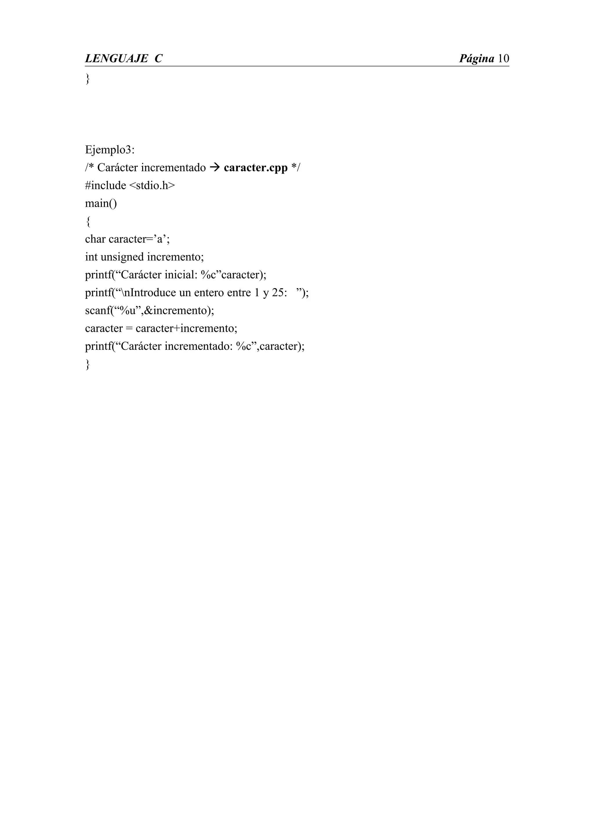 LENGUAJE C                                        Página 10
}




Ejemplo3:
/* Carácter incrementado  caracter.cpp */
#include <stdio.h>
main()
{
char caracter=’a’;
int unsigned incremento;
printf(“Carácter inicial: %c”caracter);
printf(“nIntroduce un entero entre 1 y 25: ”);
scanf(“%u”,&incremento);
caracter = caracter+incremento;
printf(“Carácter incrementado: %c”,caracter);
}
 