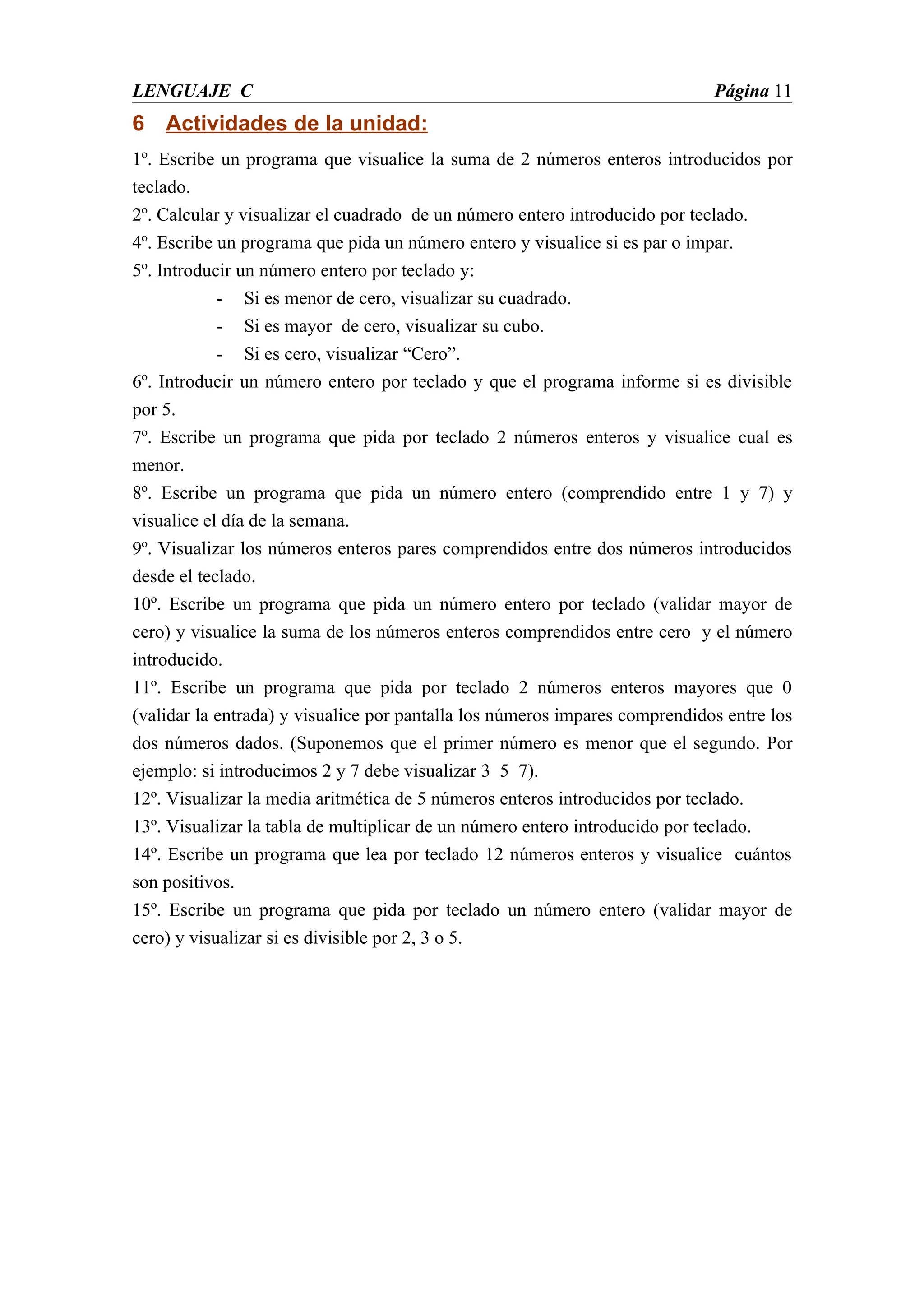 LENGUAJE C                                                                   Página 11
6 Actividades de la unidad:
1º. Escribe un programa que visualice la suma de 2 números enteros introducidos por
teclado.
2º. Calcular y visualizar el cuadrado de un número entero introducido por teclado.
4º. Escribe un programa que pida un número entero y visualice si es par o impar.
5º. Introducir un número entero por teclado y:
            - Si es menor de cero, visualizar su cuadrado.
            - Si es mayor de cero, visualizar su cubo.
            - Si es cero, visualizar “Cero”.
6º. Introducir un número entero por teclado y que el programa informe si es divisible
por 5.
7º. Escribe un programa que pida por teclado 2 números enteros y visualice cual es
menor.
8º. Escribe un programa que pida un número entero (comprendido entre 1 y 7) y
visualice el día de la semana.
9º. Visualizar los números enteros pares comprendidos entre dos números introducidos
desde el teclado.
10º. Escribe un programa que pida un número entero por teclado (validar mayor de
cero) y visualice la suma de los números enteros comprendidos entre cero y el número
introducido.
11º. Escribe un programa que pida por teclado 2 números enteros mayores que 0
(validar la entrada) y visualice por pantalla los números impares comprendidos entre los
dos números dados. (Suponemos que el primer número es menor que el segundo. Por
ejemplo: si introducimos 2 y 7 debe visualizar 3 5 7).
12º. Visualizar la media aritmética de 5 números enteros introducidos por teclado.
13º. Visualizar la tabla de multiplicar de un número entero introducido por teclado.
14º. Escribe un programa que lea por teclado 12 números enteros y visualice cuántos
son positivos.
15º. Escribe un programa que pida por teclado un número entero (validar mayor de
cero) y visualizar si es divisible por 2, 3 o 5.
 