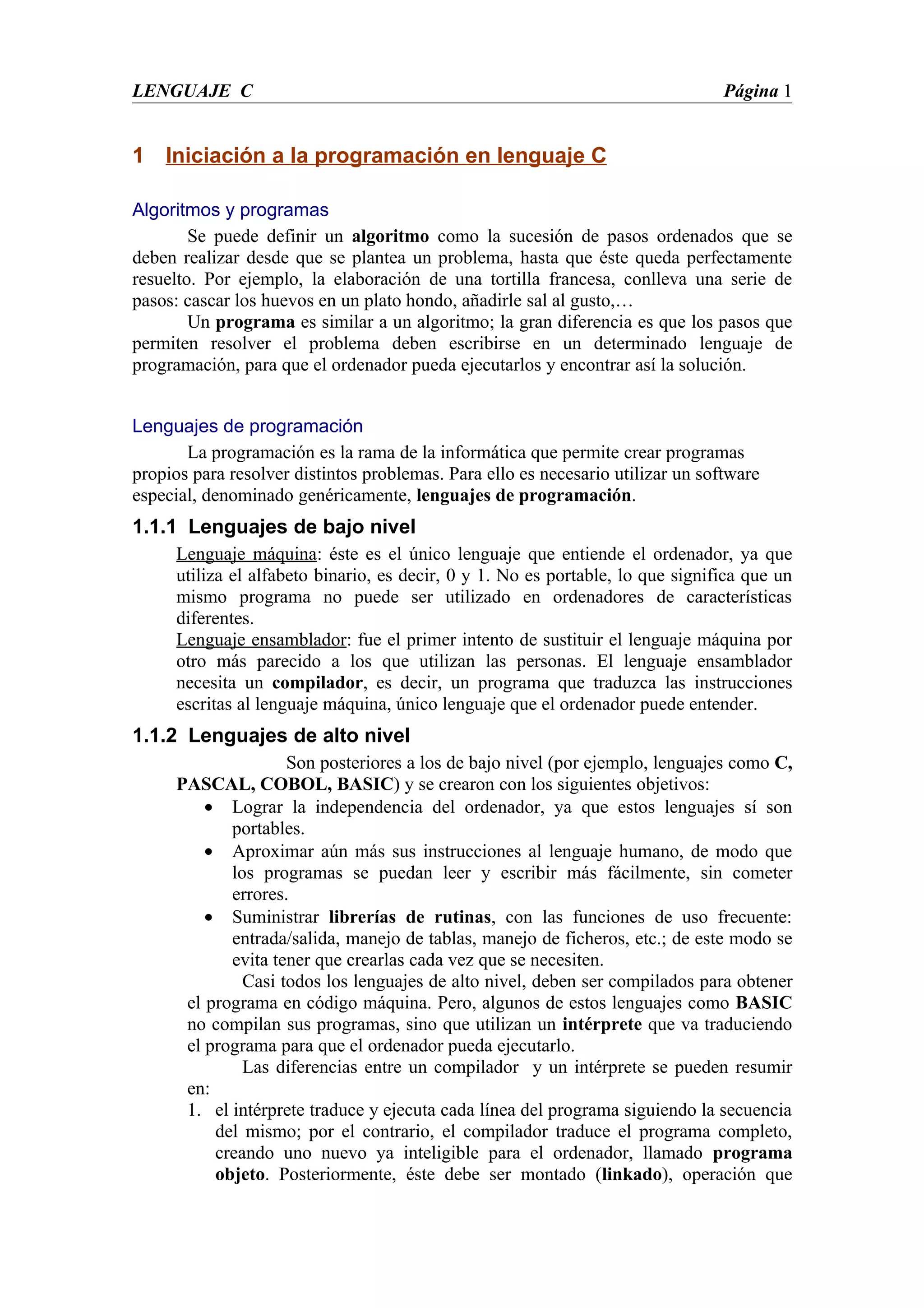 LENGUAJE C                                                                       Página 1


1 Iniciación a la programación en lenguaje C

Algoritmos y programas
        Se puede definir un algoritmo como la sucesión de pasos ordenados que se
deben realizar desde que se plantea un problema, hasta que éste queda perfectamente
resuelto. Por ejemplo, la elaboración de una tortilla francesa, conlleva una serie de
pasos: cascar los huevos en un plato hondo, añadirle sal al gusto,…
        Un programa es similar a un algoritmo; la gran diferencia es que los pasos que
permiten resolver el problema deben escribirse en un determinado lenguaje de
programación, para que el ordenador pueda ejecutarlos y encontrar así la solución.


Lenguajes de programación
       La programación es la rama de la informática que permite crear programas
propios para resolver distintos problemas. Para ello es necesario utilizar un software
especial, denominado genéricamente, lenguajes de programación.
1.1.1 Lenguajes de bajo nivel
      Lenguaje máquina: éste es el único lenguaje que entiende el ordenador, ya que
      utiliza el alfabeto binario, es decir, 0 y 1. No es portable, lo que significa que un
      mismo programa no puede ser utilizado en ordenadores de características
      diferentes.
      Lenguaje ensamblador: fue el primer intento de sustituir el lenguaje máquina por
      otro más parecido a los que utilizan las personas. El lenguaje ensamblador
      necesita un compilador, es decir, un programa que traduzca las instrucciones
      escritas al lenguaje máquina, único lenguaje que el ordenador puede entender.
1.1.2 Lenguajes de alto nivel
                     Son posteriores a los de bajo nivel (por ejemplo, lenguajes como C,
      PASCAL, COBOL, BASIC) y se crearon con los siguientes objetivos:
          • Lograr la independencia del ordenador, ya que estos lenguajes sí son
             portables.
          • Aproximar aún más sus instrucciones al lenguaje humano, de modo que
             los programas se puedan leer y escribir más fácilmente, sin cometer
             errores.
          • Suministrar librerías de rutinas, con las funciones de uso frecuente:
             entrada/salida, manejo de tablas, manejo de ficheros, etc.; de este modo se
             evita tener que crearlas cada vez que se necesiten.
               Casi todos los lenguajes de alto nivel, deben ser compilados para obtener
       el programa en código máquina. Pero, algunos de estos lenguajes como BASIC
       no compilan sus programas, sino que utilizan un intérprete que va traduciendo
       el programa para que el ordenador pueda ejecutarlo.
               Las diferencias entre un compilador y un intérprete se pueden resumir
       en:
       1. el intérprete traduce y ejecuta cada línea del programa siguiendo la secuencia
           del mismo; por el contrario, el compilador traduce el programa completo,
           creando uno nuevo ya inteligible para el ordenador, llamado programa
           objeto. Posteriormente, éste debe ser montado (linkado), operación que
 