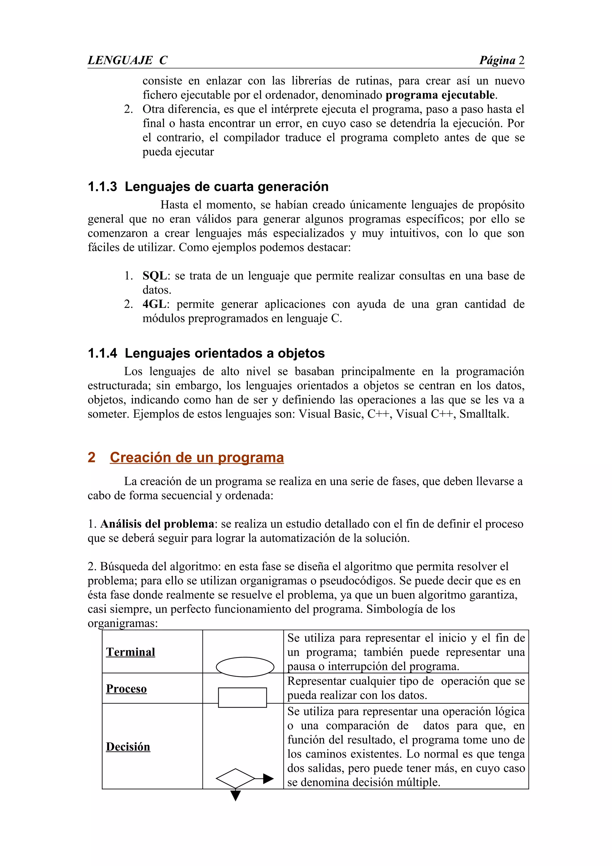 LENGUAJE C                                                                      Página 2
          consiste en enlazar con las librerías de rutinas, para crear así un nuevo
          fichero ejecutable por el ordenador, denominado programa ejecutable.
       2. Otra diferencia, es que el intérprete ejecuta el programa, paso a paso hasta el
          final o hasta encontrar un error, en cuyo caso se detendría la ejecución. Por
          el contrario, el compilador traduce el programa completo antes de que se
          pueda ejecutar

1.1.3 Lenguajes de cuarta generación
                 Hasta el momento, se habían creado únicamente lenguajes de propósito
general que no eran válidos para generar algunos programas específicos; por ello se
comenzaron a crear lenguajes más especializados y muy intuitivos, con lo que son
fáciles de utilizar. Como ejemplos podemos destacar:

       1. SQL: se trata de un lenguaje que permite realizar consultas en una base de
          datos.
       2. 4GL: permite generar aplicaciones con ayuda de una gran cantidad de
          módulos preprogramados en lenguaje C.

1.1.4 Lenguajes orientados a objetos
        Los lenguajes de alto nivel se basaban principalmente en la programación
estructurada; sin embargo, los lenguajes orientados a objetos se centran en los datos,
objetos, indicando como han de ser y definiendo las operaciones a las que se les va a
someter. Ejemplos de estos lenguajes son: Visual Basic, C++, Visual C++, Smalltalk.


2 Creación de un programa
       La creación de un programa se realiza en una serie de fases, que deben llevarse a
cabo de forma secuencial y ordenada:

1. Análisis del problema: se realiza un estudio detallado con el fin de definir el proceso
que se deberá seguir para lograr la automatización de la solución.

2. Búsqueda del algoritmo: en esta fase se diseña el algoritmo que permita resolver el
problema; para ello se utilizan organigramas o pseudocódigos. Se puede decir que es en
ésta fase donde realmente se resuelve el problema, ya que un buen algoritmo garantiza,
casi siempre, un perfecto funcionamiento del programa. Simbología de los
organigramas:
                                         Se utiliza para representar el inicio y el fin de
    Terminal                             un programa; también puede representar una
                                         pausa o interrupción del programa.
                                         Representar cualquier tipo de operación que se
    Proceso
                                         pueda realizar con los datos.
                                         Se utiliza para representar una operación lógica
                                         o una comparación de datos para que, en
                                         función del resultado, el programa tome uno de
    Decisión
                                         los caminos existentes. Lo normal es que tenga
                                         dos salidas, pero puede tener más, en cuyo caso
                                         se denomina decisión múltiple.
 