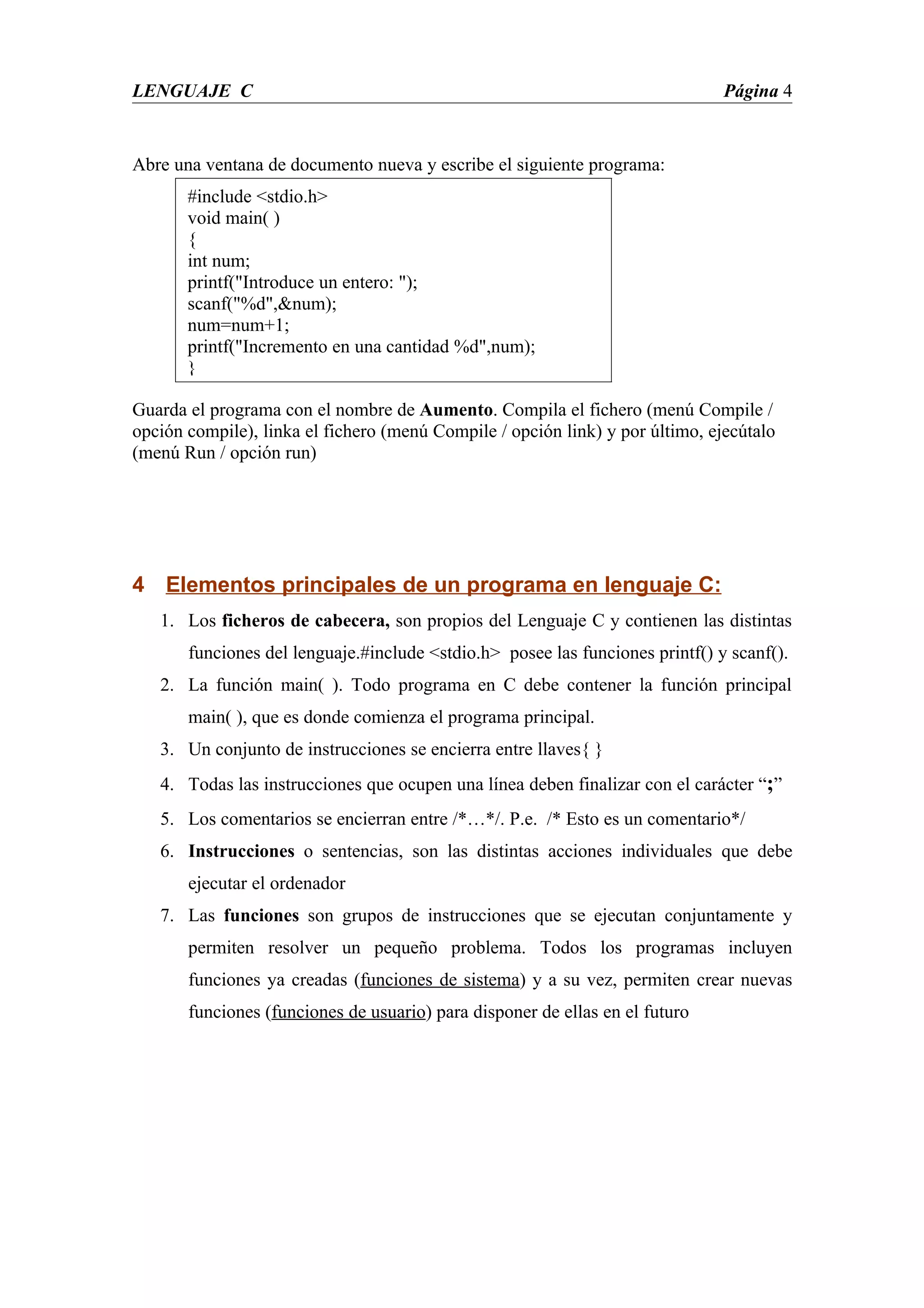 LENGUAJE C                                                                     Página 4


Abre una ventana de documento nueva y escribe el siguiente programa:
       #include <stdio.h>
       void main( )
       {
       int num;
       printf("Introduce un entero: ");
       scanf("%d",&num);
       num=num+1;
       printf("Incremento en una cantidad %d",num);
       }

Guarda el programa con el nombre de Aumento. Compila el fichero (menú Compile /
opción compile), linka el fichero (menú Compile / opción link) y por último, ejecútalo
(menú Run / opción run)




4 Elementos principales de un programa en lenguaje C:
   1. Los ficheros de cabecera, son propios del Lenguaje C y contienen las distintas
       funciones del lenguaje.#include <stdio.h> posee las funciones printf() y scanf().
   2. La función main( ). Todo programa en C debe contener la función principal
       main( ), que es donde comienza el programa principal.
   3. Un conjunto de instrucciones se encierra entre llaves{ }
   4. Todas las instrucciones que ocupen una línea deben finalizar con el carácter “;”
   5. Los comentarios se encierran entre /*…*/. P.e. /* Esto es un comentario*/
   6. Instrucciones o sentencias, son las distintas acciones individuales que debe
       ejecutar el ordenador
   7. Las funciones son grupos de instrucciones que se ejecutan conjuntamente y
       permiten resolver un pequeño problema. Todos los programas incluyen
       funciones ya creadas (funciones de sistema) y a su vez, permiten crear nuevas
       funciones (funciones de usuario) para disponer de ellas en el futuro
 